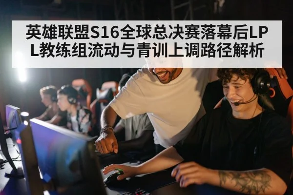 英雄联盟S16全球总决赛落幕后LPL教练组流动与青训上调路径解析